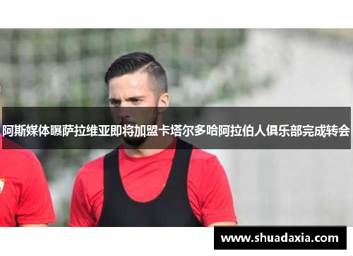 阿斯媒体曝萨拉维亚即将加盟卡塔尔多哈阿拉伯人俱乐部完成转会