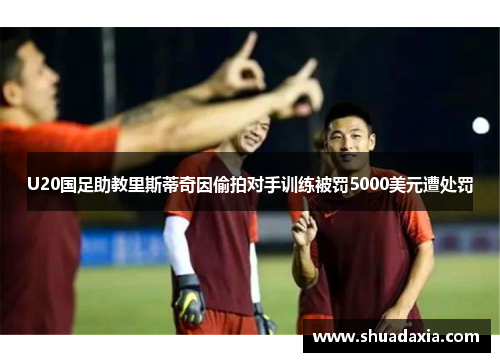 U20国足助教里斯蒂奇因偷拍对手训练被罚5000美元遭处罚